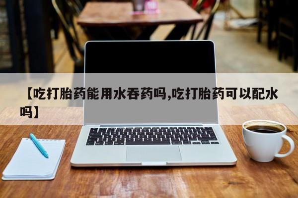打胎药使用【吃打胎药能用水吞药吗,吃打胎药可以配水吗】