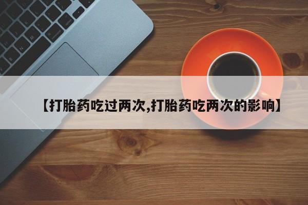 打胎药使用【打胎药吃过两次,打胎药吃两次的影响】