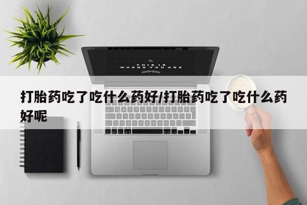 打胎药使用打胎药吃了吃什么药好/打胎药吃了吃什么药好呢