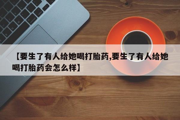 打胎药使用【要生了有人给她喝打胎药,要生了有人给她喝打胎药会怎么样】