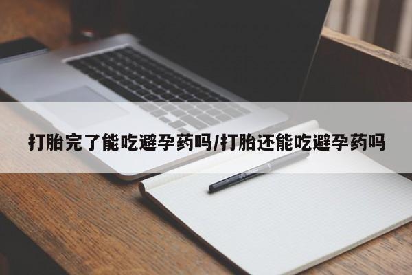 打胎药使用打胎完了能吃避孕药吗/打胎还能吃避孕药吗