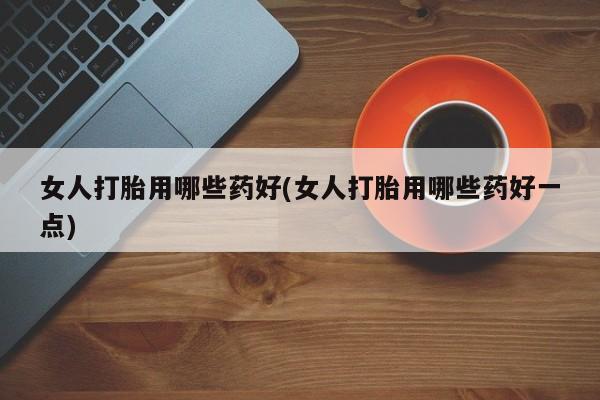 打胎药使用女人打胎用哪些药好(女人打胎用哪些药好一点)