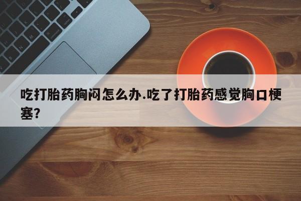 打胎药使用吃打胎药胸闷怎么办.吃了打胎药感觉胸口梗塞？