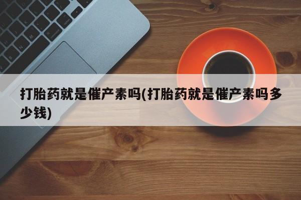 打胎药使用打胎药就是催产素吗(打胎药就是催产素吗多少钱)