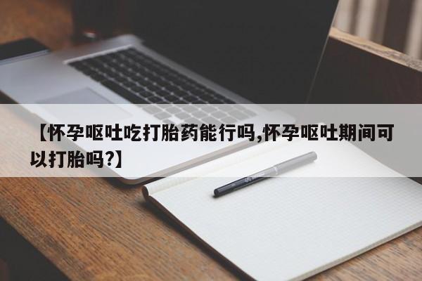 打胎药使用【怀孕呕吐吃打胎药能行吗,怀孕呕吐期间可以打胎吗?】