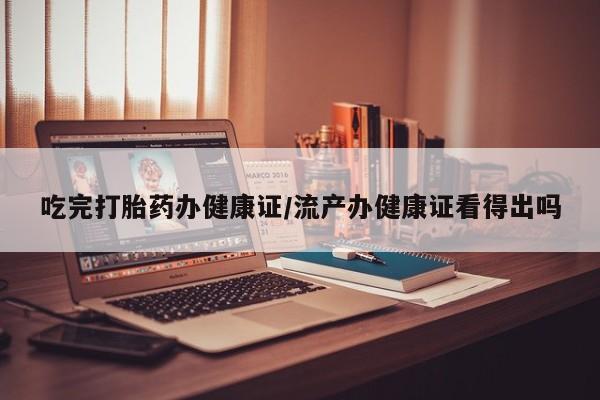 打胎药使用吃完打胎药办健康证/流产办健康证看得出吗