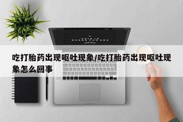 打胎药使用吃打胎药出现呕吐现象/吃打胎药出现呕吐现象怎么回事