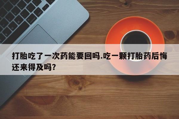 打胎药使用打胎吃了一次药能要回吗.吃一颗打胎药后悔还来得及吗？