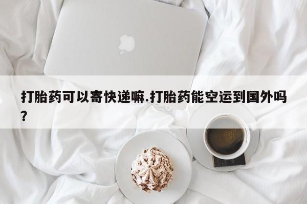 打胎药使用打胎药可以寄快递嘛.打胎药能空运到国外吗？