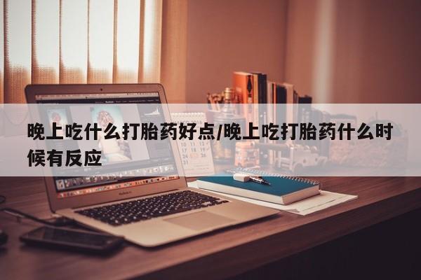 打胎药使用晚上吃什么打胎药好点/晚上吃打胎药什么时候有反应