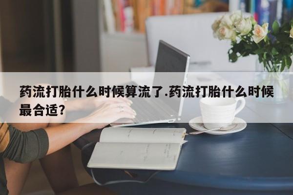 打胎药使用药流打胎什么时候算流了.药流打胎什么时候最合适？