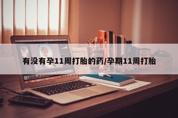 打胎药使用有没有孕11周打胎的药/孕期11周打胎
