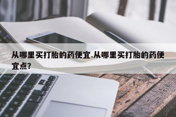 打胎药使用从哪里买打胎的药便宜.从哪里买打胎的药便宜点？
