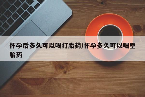打胎药使用怀孕后多久可以喝打胎药/怀孕多久可以喝堕胎药