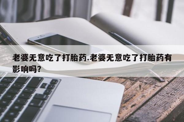 打胎药使用老婆无意吃了打胎药.老婆无意吃了打胎药有影响吗？