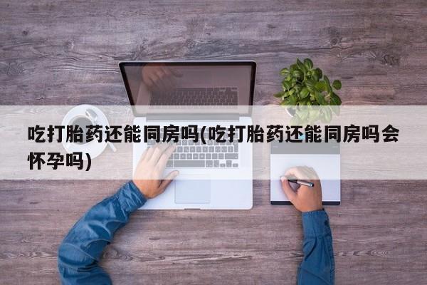 打胎药使用吃打胎药还能同房吗(吃打胎药还能同房吗会怀孕吗)