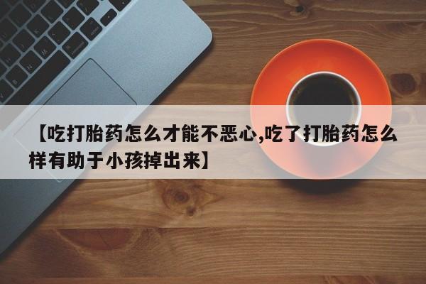 打胎药使用【吃打胎药怎么才能不恶心,吃了打胎药怎么样有助于小孩掉出来】