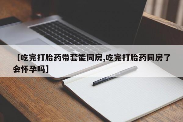 打胎药使用【吃完打胎药带套能同房,吃完打胎药同房了会怀孕吗】