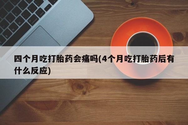 打胎药使用四个月吃打胎药会痛吗(4个月吃打胎药后有什么反应)