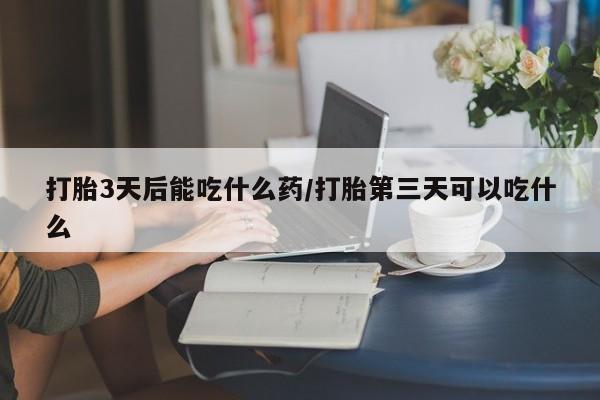打胎药使用打胎3天后能吃什么药/打胎第三天可以吃什么