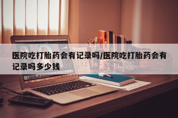打胎药使用医院吃打胎药会有记录吗/医院吃打胎药会有记录吗多少钱