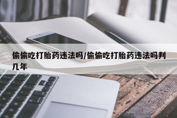 打胎药使用偷偷吃打胎药违法吗/偷偷吃打胎药违法吗判几年