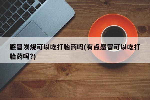 打胎药使用感冒发烧可以吃打胎药吗(有点感冒可以吃打胎药吗?)