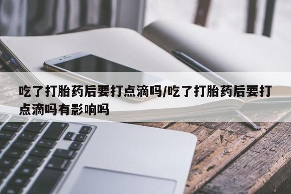 打胎药使用吃了打胎药后要打点滴吗/吃了打胎药后要打点滴吗有影响吗