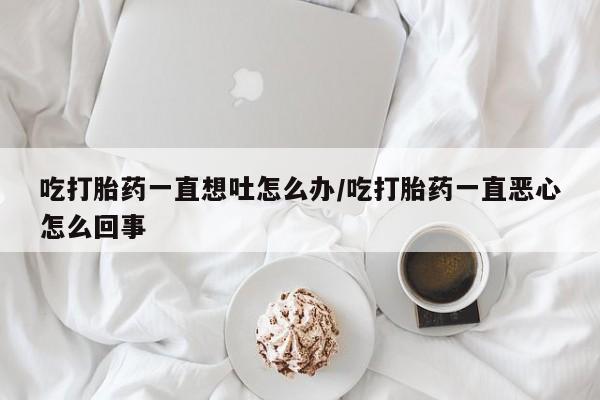 打胎药使用吃打胎药一直想吐怎么办/吃打胎药一直恶心怎么回事