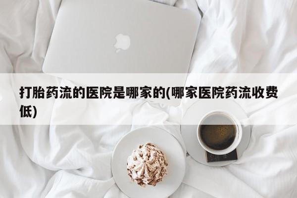 打胎药使用打胎药流的医院是哪家的(哪家医院药流收费低)