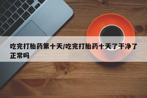 打胎药使用吃完打胎药第十天/吃完打胎药十天了干净了正常吗