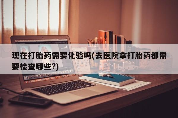 打胎药使用现在打胎药需要化验吗(去医院拿打胎药都需要检查哪些?)
