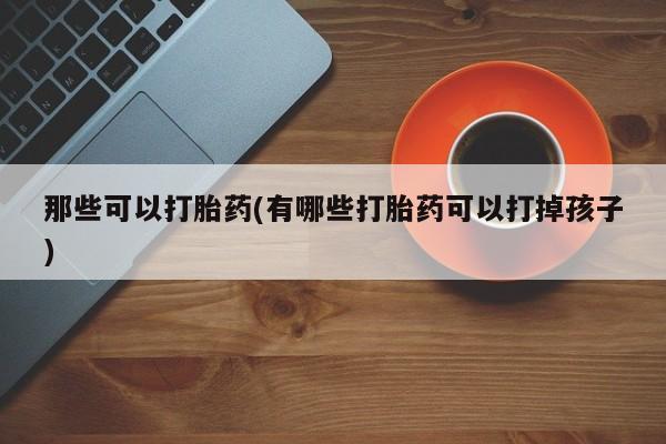 打胎药使用那些可以打胎药(有哪些打胎药可以打掉孩子)