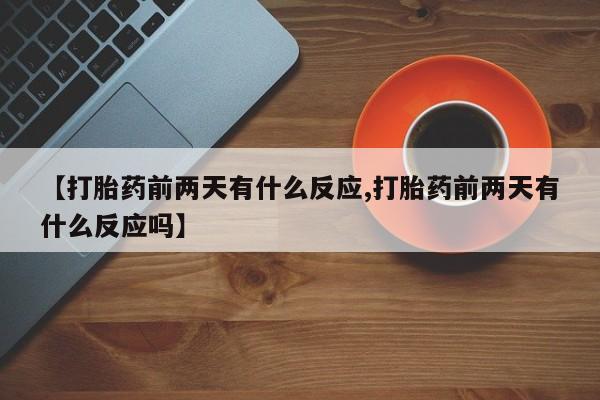 打胎药使用【打胎药前两天有什么反应,打胎药前两天有什么反应吗】
