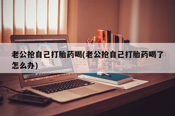 打胎药使用老公抢自己打胎药喝(老公抢自己打胎药喝了怎么办)