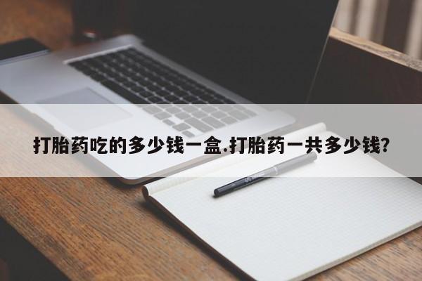打胎药使用打胎药吃的多少钱一盒.打胎药一共多少钱？