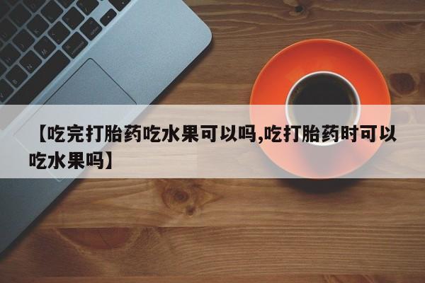 打胎药使用【吃完打胎药吃水果可以吗,吃打胎药时可以吃水果吗】