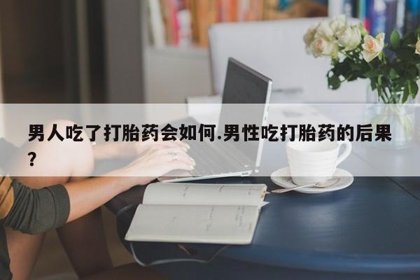 打胎药使用男人吃了打胎药会如何.男性吃打胎药的后果？