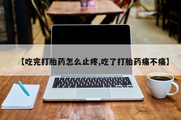 打胎药使用【吃完打胎药怎么止疼,吃了打胎药痛不痛】
