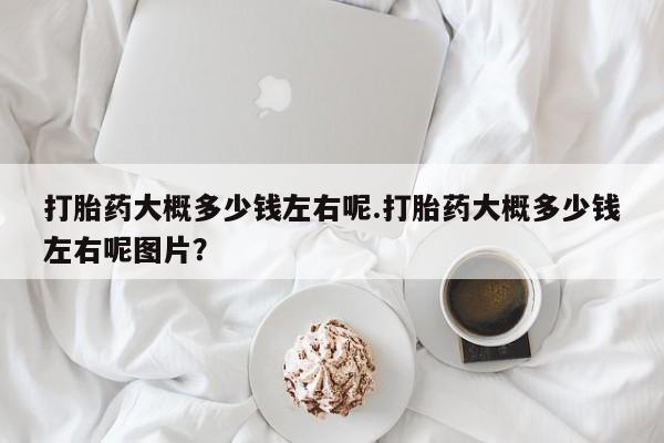 打胎药使用打胎药大概多少钱左右呢.打胎药大概多少钱左右呢图片？