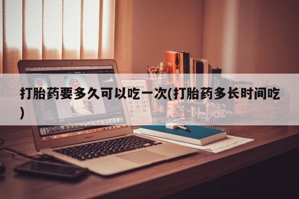 打胎药使用打胎药要多久可以吃一次(打胎药多长时间吃)