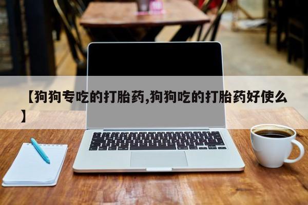 打胎药使用【狗狗专吃的打胎药,狗狗吃的打胎药好使么】