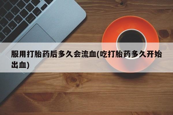 打胎药使用服用打胎药后多久会流血(吃打胎药多久开始出血)