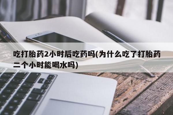 打胎药使用吃打胎药2小时后吃药吗(为什么吃了打胎药二个小时能喝水吗)
