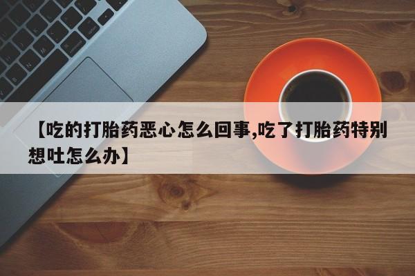 打胎药使用【吃的打胎药恶心怎么回事,吃了打胎药特别想吐怎么办】