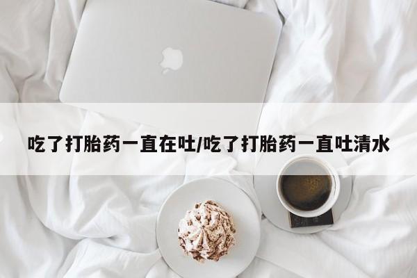 打胎药使用吃了打胎药一直在吐/吃了打胎药一直吐清水