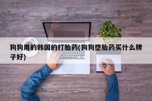 打胎药使用狗狗用的韩国的打胎药(狗狗堕胎药买什么牌子好)