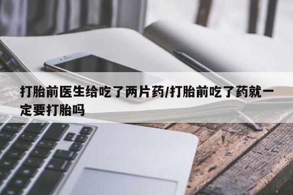 打胎药使用打胎前医生给吃了两片药/打胎前吃了药就一定要打胎吗