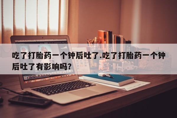 打胎药使用吃了打胎药一个钟后吐了.吃了打胎药一个钟后吐了有影响吗？