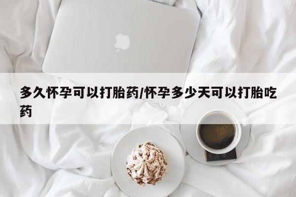 打胎药使用多久怀孕可以打胎药/怀孕多少天可以打胎吃药